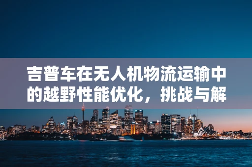 吉普车在无人机物流运输中的越野性能优化，挑战与解决方案