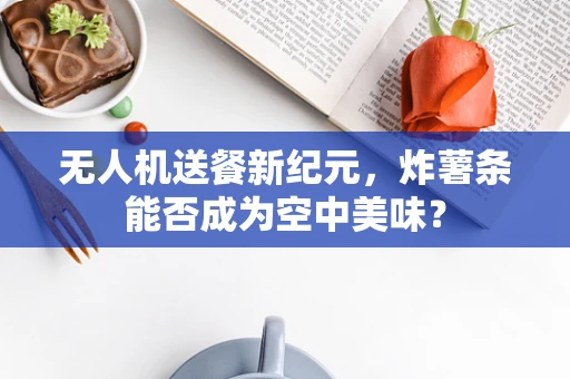 无人机送餐新纪元，炸薯条能否成为空中美味？