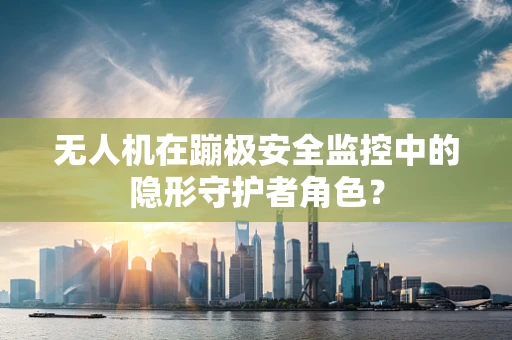 无人机在蹦极安全监控中的隐形守护者角色？