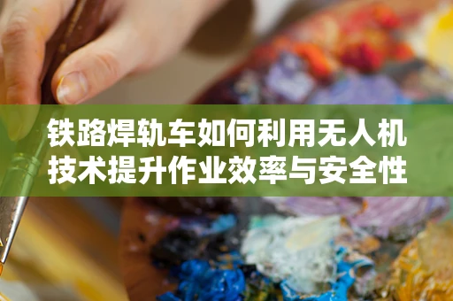 铁路焊轨车如何利用无人机技术提升作业效率与安全性？