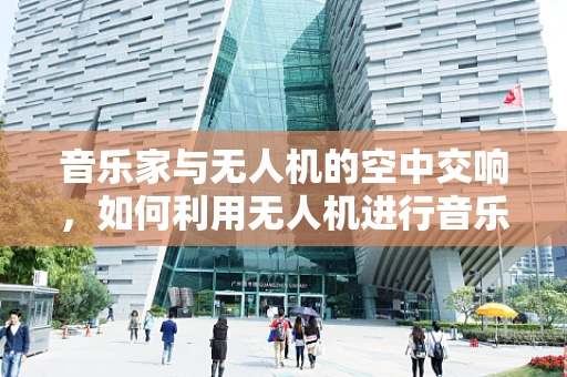 音乐家与无人机的空中交响，如何利用无人机进行音乐现场的空中拍摄？