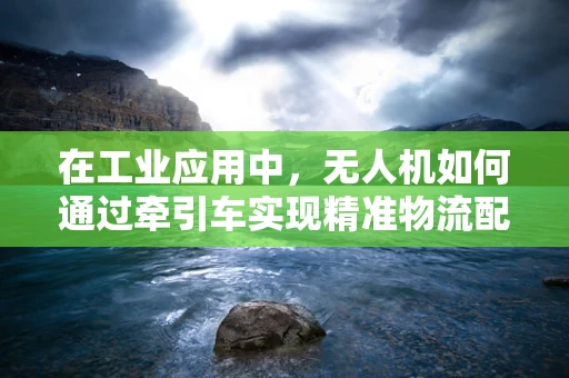 在工业应用中，无人机如何通过牵引车实现精准物流配送？