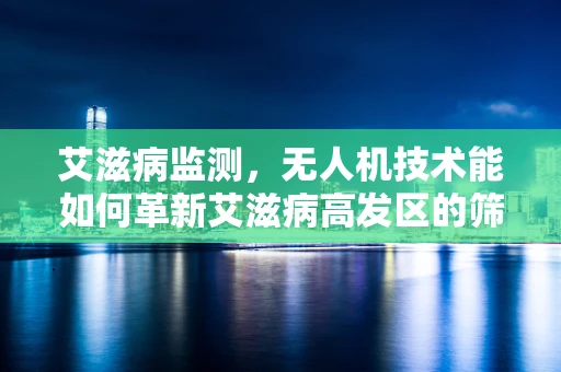 艾滋病监测，无人机技术能如何革新艾滋病高发区的筛查流程？