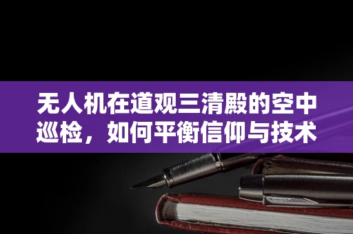 无人机在道观三清殿的空中巡检，如何平衡信仰与技术的边界？