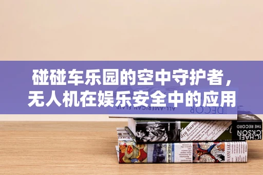 碰碰车乐园的空中守护者，无人机在娱乐安全中的应用挑战