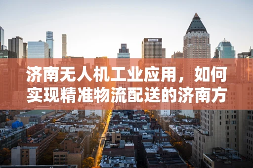 济南无人机工业应用，如何实现精准物流配送的济南方案？