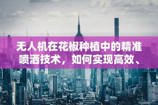 无人机在花椒种植中的精准喷洒技术，如何实现高效、环保的农药施用？