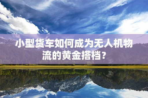 小型货车如何成为无人机物流的黄金搭档？