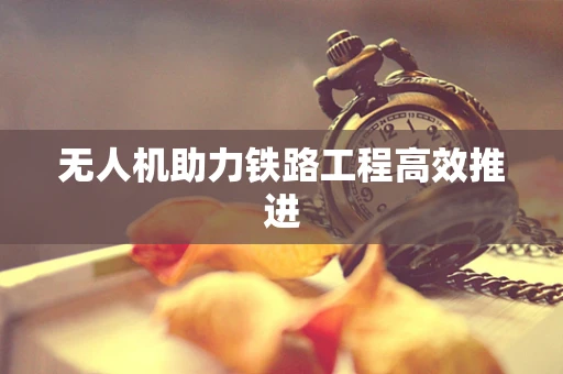 无人机助力铁路工程高效推进