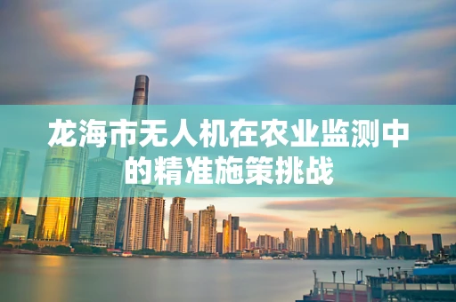 龙海市无人机在农业监测中的精准施策挑战