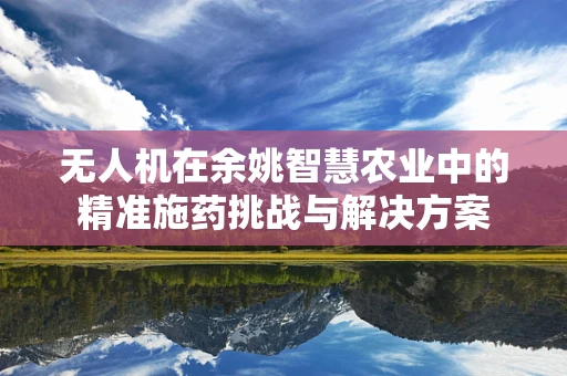 无人机在余姚智慧农业中的精准施药挑战与解决方案