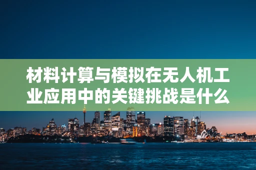 材料计算与模拟在无人机工业应用中的关键挑战是什么？