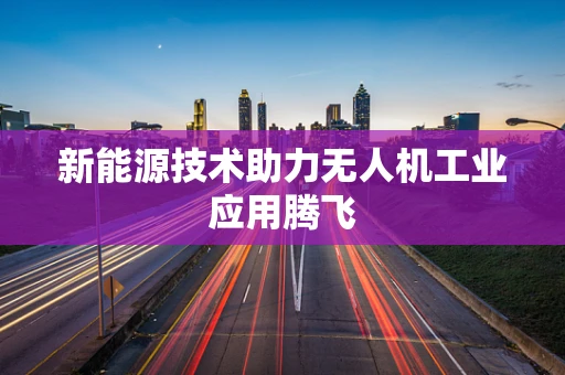 新能源技术助力无人机工业应用腾飞