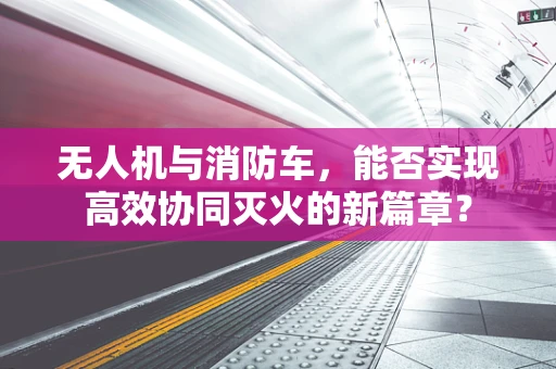 无人机与消防车，能否实现高效协同灭火的新篇章？