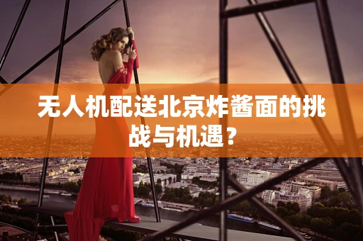 无人机配送北京炸酱面的挑战与机遇？
