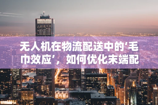 无人机在物流配送中的‘毛巾效应’，如何优化末端配送效率？