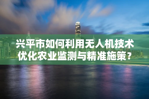 兴平市如何利用无人机技术优化农业监测与精准施策？