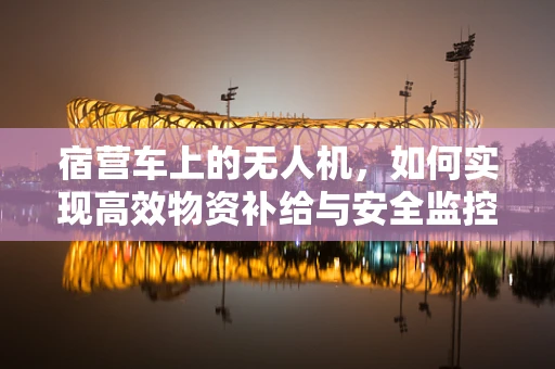 宿营车上的无人机，如何实现高效物资补给与安全监控？
