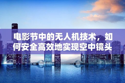 电影节中的无人机技术，如何安全高效地实现空中镜头？