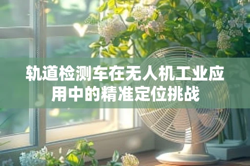 轨道检测车在无人机工业应用中的精准定位挑战