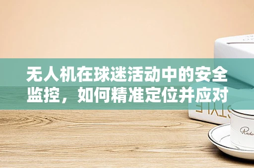 无人机在球迷活动中的安全监控，如何精准定位并应对突发情况？