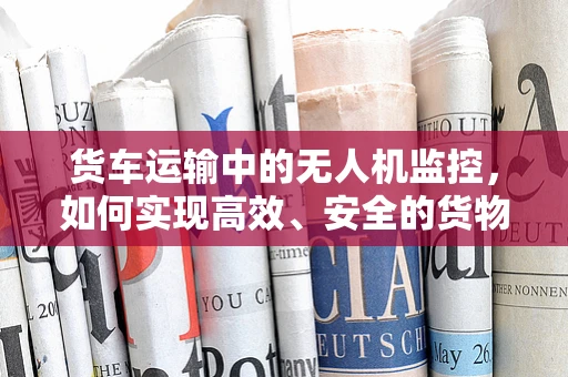 货车运输中的无人机监控，如何实现高效、安全的货物追踪？