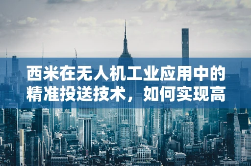 西米在无人机工业应用中的精准投送技术，如何实现高效与安全？