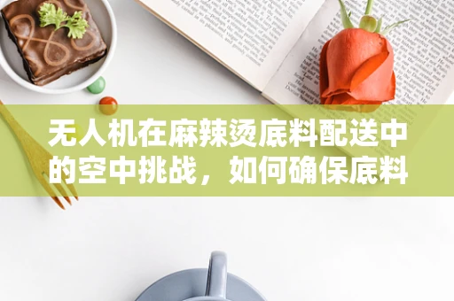 无人机在麻辣烫底料配送中的空中挑战，如何确保底料的新鲜与安全？