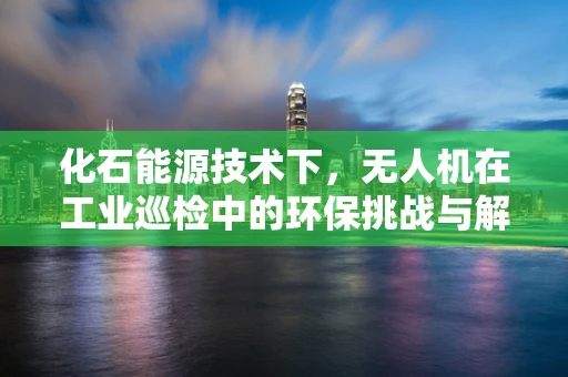 化石能源技术下，无人机在工业巡检中的环保挑战与解决方案