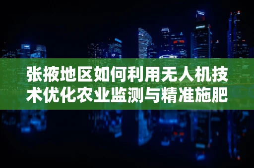 张掖地区如何利用无人机技术优化农业监测与精准施肥？