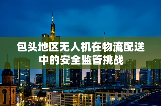 包头地区无人机在物流配送中的安全监管挑战