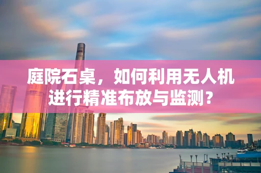 庭院石桌，如何利用无人机进行精准布放与监测？