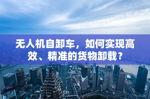 无人机自卸车，如何实现高效、精准的货物卸载？