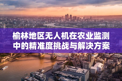 榆林地区无人机在农业监测中的精准度挑战与解决方案