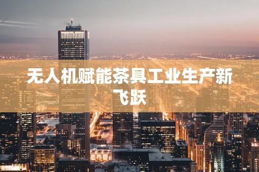 无人机赋能茶具工业生产新飞跃