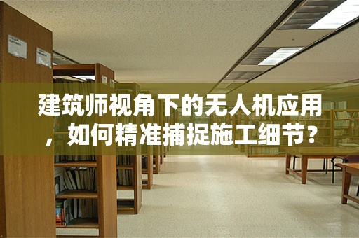 建筑师视角下的无人机应用，如何精准捕捉施工细节？