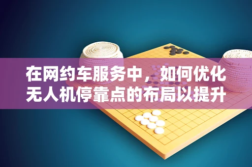 在网约车服务中，如何优化无人机停靠点的布局以提升效率？