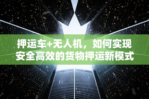 押运车+无人机，如何实现安全高效的货物押运新模式？