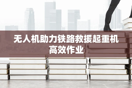 无人机助力铁路救援起重机高效作业