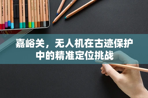 嘉峪关，无人机在古迹保护中的精准定位挑战