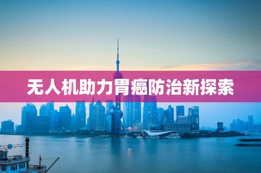 无人机助力胃癌防治新探索