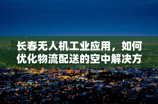 长春无人机工业应用，如何优化物流配送的空中解决方案？