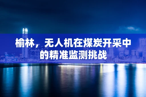 榆林，无人机在煤炭开采中的精准监测挑战
