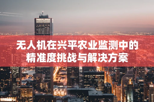 无人机在兴平农业监测中的精准度挑战与解决方案