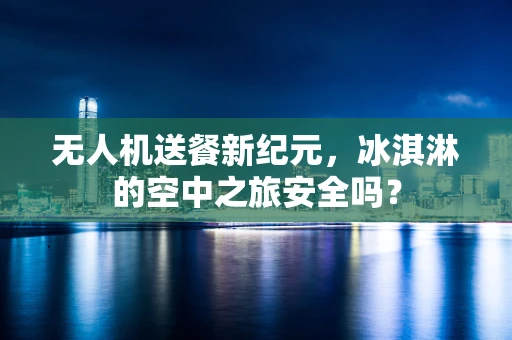 无人机送餐新纪元，冰淇淋的空中之旅安全吗？