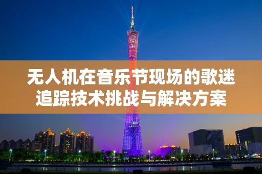 无人机在音乐节现场的歌迷追踪技术挑战与解决方案