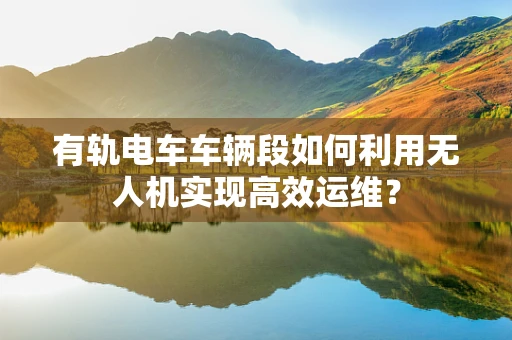 有轨电车车辆段如何利用无人机实现高效运维？