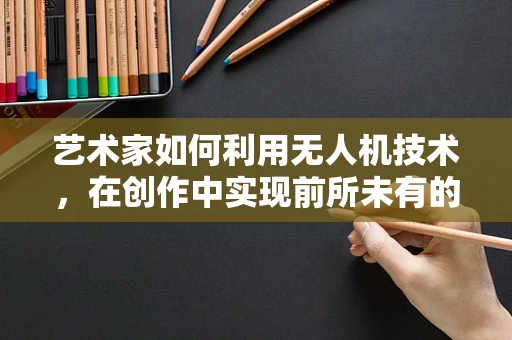 艺术家如何利用无人机技术，在创作中实现前所未有的视角？