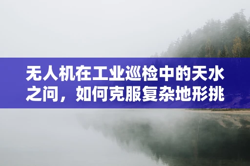 无人机在工业巡检中的天水之问，如何克服复杂地形挑战？