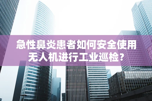 急性鼻炎患者如何安全使用无人机进行工业巡检？